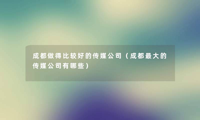 成都做得比较好的传媒公司（成都大的传媒公司有哪些）