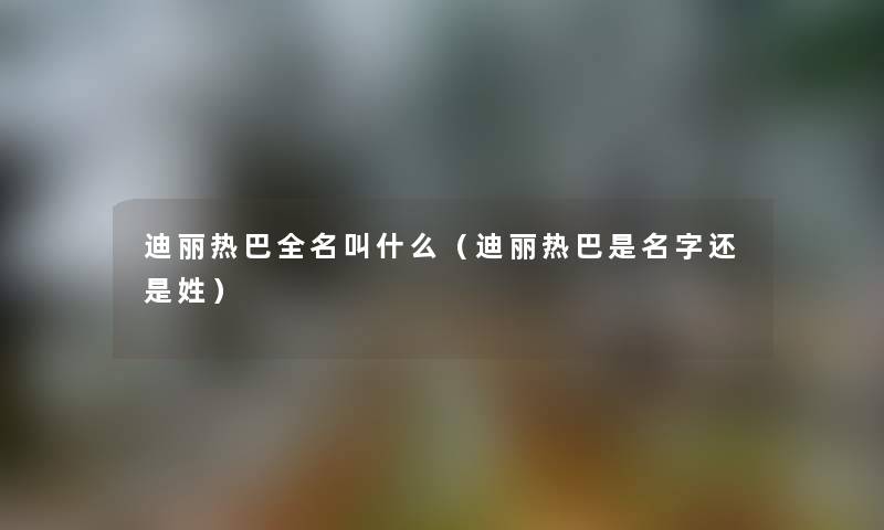 迪丽热巴全名叫什么（迪丽热巴是名字还是姓）