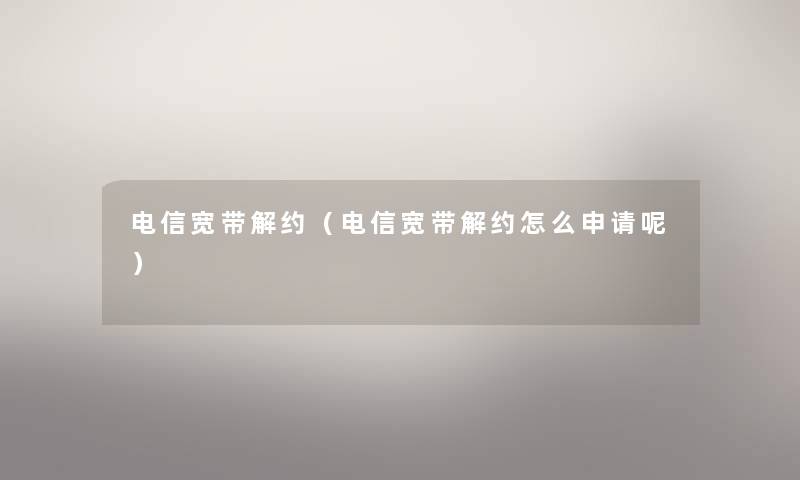 电信宽带解约（电信宽带解约怎么申请呢）