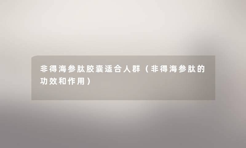 非得海参肽胶囊适合人群（非得海参肽的功效和作用）