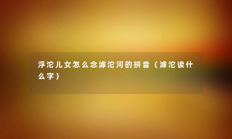 浮沱儿女怎么念滹沱河的拼音（滹沱读什么字）