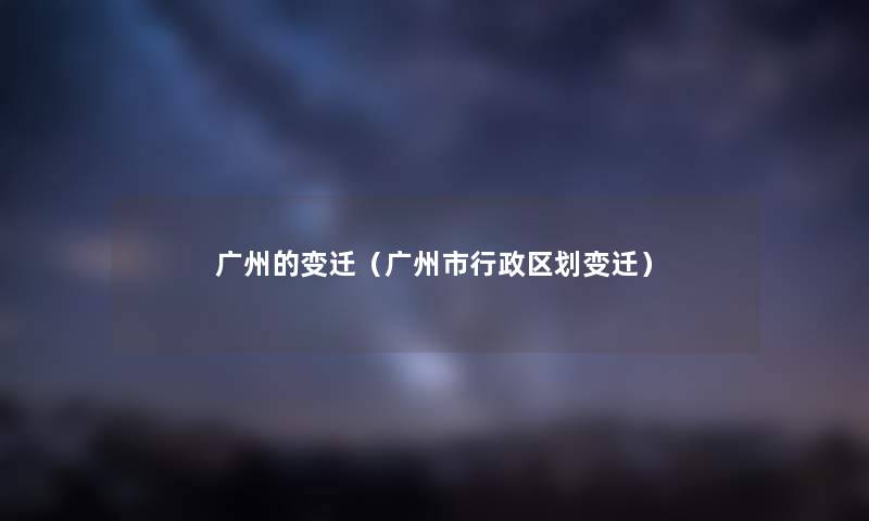 广州的变迁（广州市行政区划变迁）