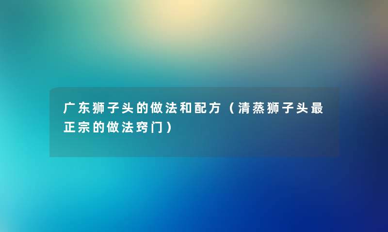 广东狮子头的做法和配方（清蒸狮子头正宗的做法窍门）