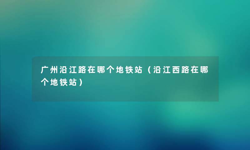 广州沿江路在哪个地铁站（沿江西路在哪个地铁站）