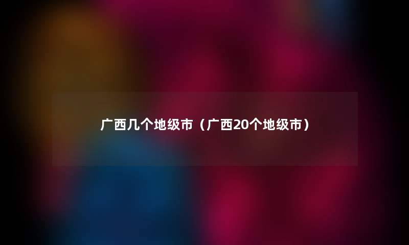 广西几个地级市（广西20个地级市）