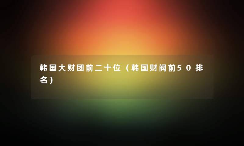 韩国大财团前二十位（韩国财阀前50推荐）