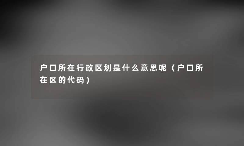 户口所在行政区划是什么意思呢（户口所在区的代码）