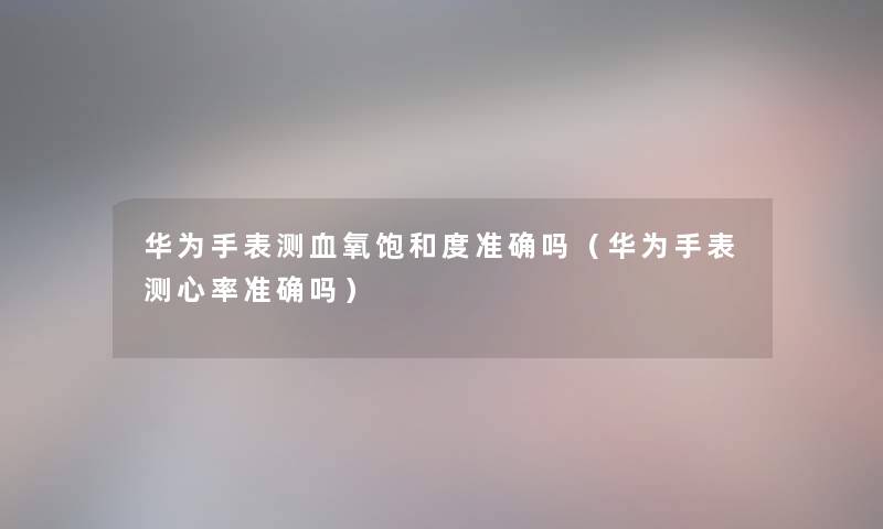 华为手表测血氧饱和度准确吗（华为手表测心率准确吗）