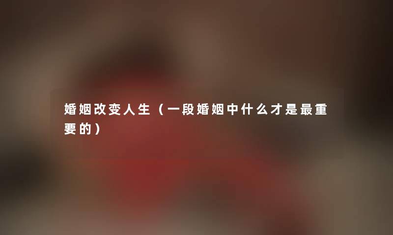 婚姻改变人生（一段婚姻中什么才是重要的）