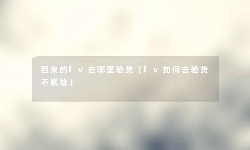 回来的lv去哪里验货（lv如何去验货不尴尬）