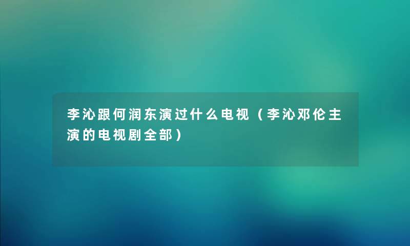 李沁跟何润东演过什么电视（李沁邓伦主演的电视剧整理的）