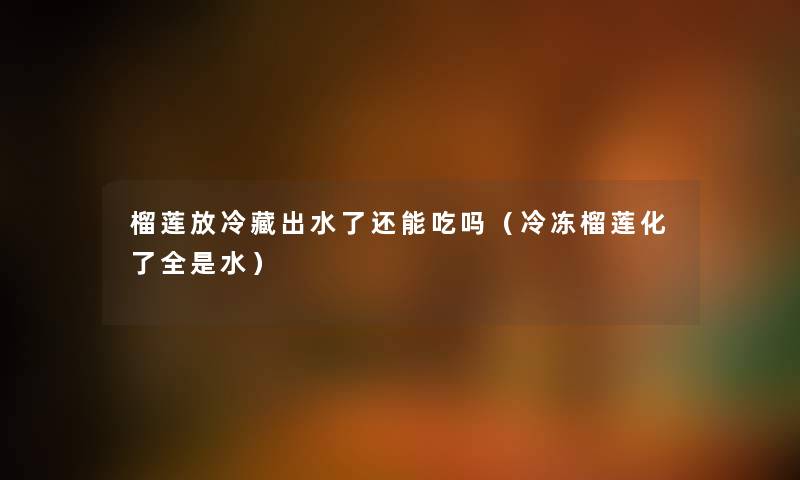 榴莲放冷藏出水了还能吃吗（冷冻榴莲化了全是水）