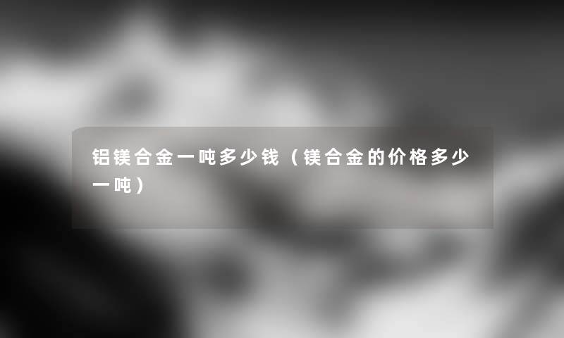铝镁合金一吨多少钱（镁合金的价格多少一吨）