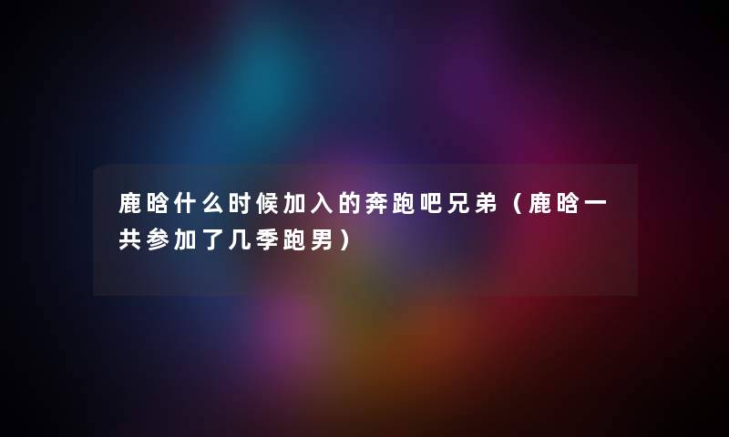鹿晗什么时候加入的奔跑吧兄弟（鹿晗一共参加了几季跑男）