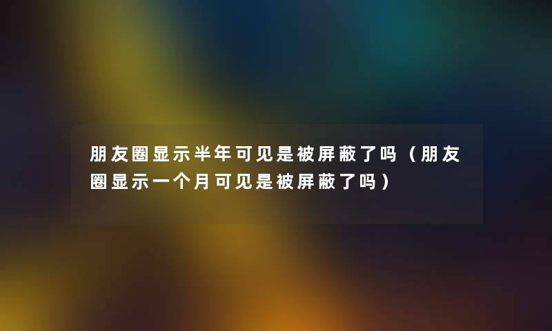 朋友圈显示半年可见是被屏蔽了吗（朋友圈显示一个月可见是被屏蔽了吗）