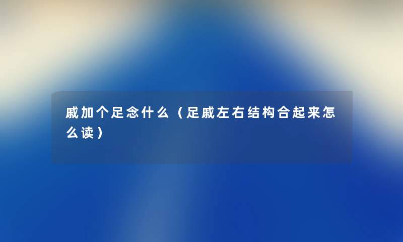 戚加个足念什么（足戚左右结构合起来怎么读）