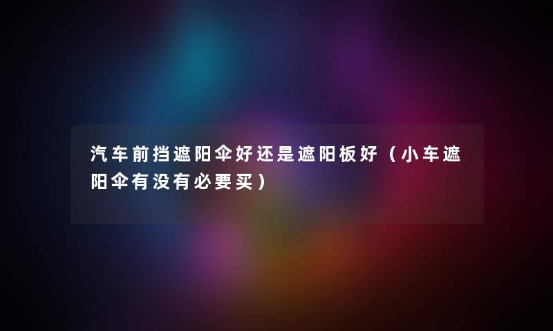 汽车前挡遮阳伞好还是遮阳板好（小车遮阳伞有没有必要买）