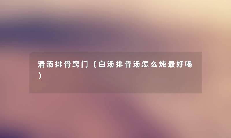 清汤排骨窍门（白汤排骨汤怎么炖好喝）