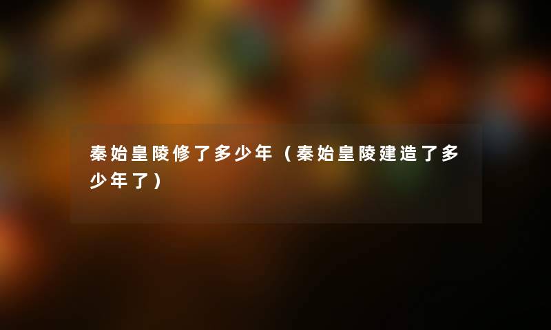 秦始皇陵修了多少年（秦始皇陵建造了多少年了）