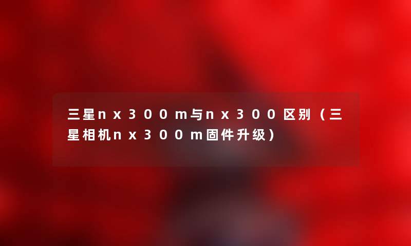 三星nx300m与nx300区别(三星相机nx300m固件升级) 三星nx300m与nx300区别(三星相机nx300m固件升级)
