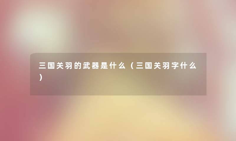 三国关羽的武器是什么（三国关羽字什么）
