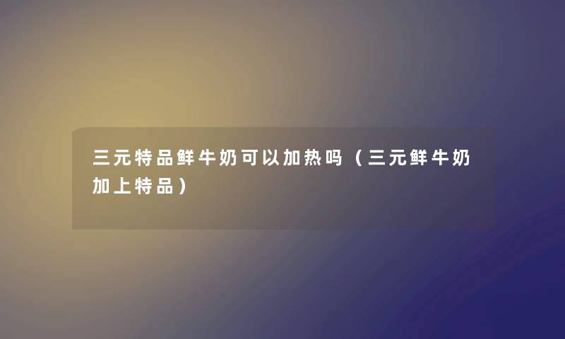 三元特品鲜牛奶可以加热吗（三元鲜牛奶加上特品）