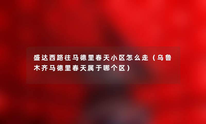 盛达西路往马德里春天小区怎么走（乌鲁木齐马德里春天属于哪个区）
