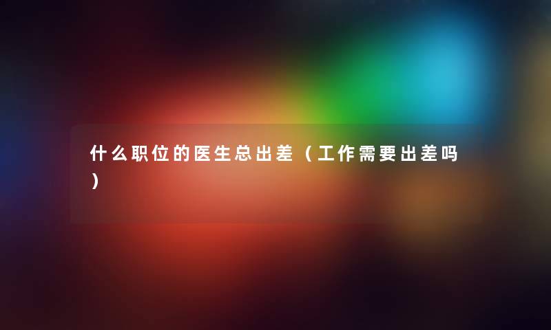 什么职位的医生总出差（工作需要出差吗）