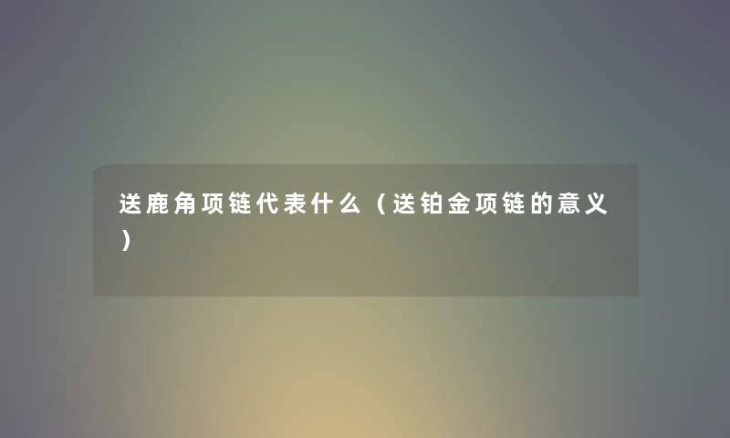 送鹿角项链代表什么（送铂金项链的意义）