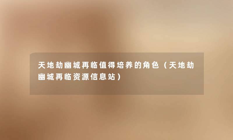 天地劫幽城再临值得培养的角色（天地劫幽城再临资源信息站）