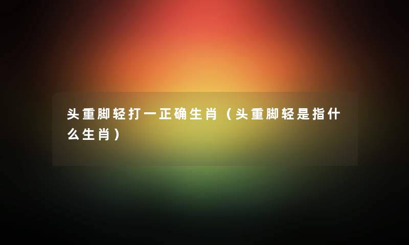 头重脚轻打一正确生肖（头重脚轻是指什么生肖）