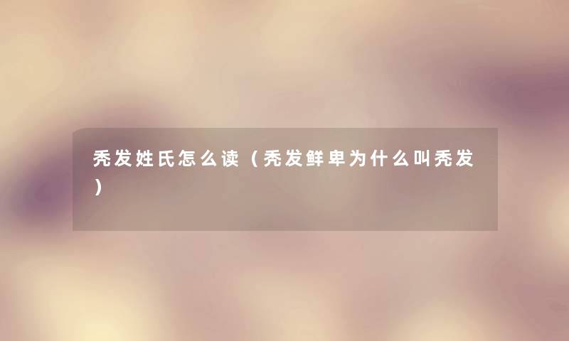 秃发姓氏怎么读（秃发鲜卑为什么叫秃发）