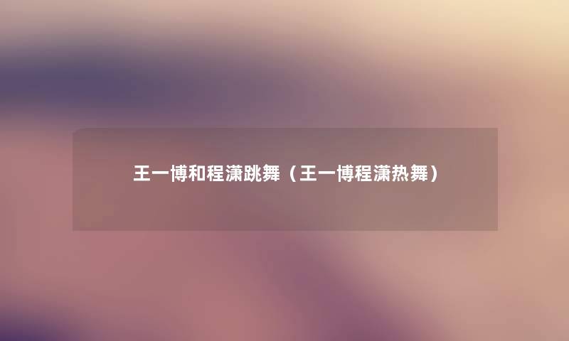 王一博和程潇跳舞（王一博程潇热舞）