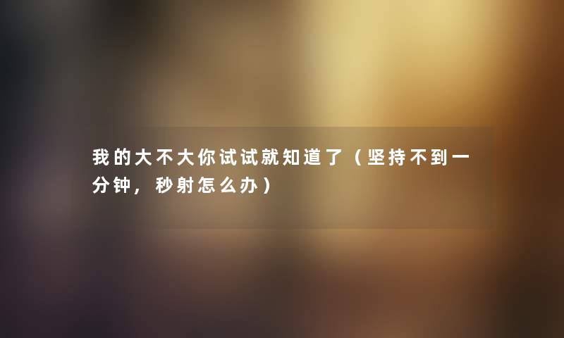 我的大不大你试试就知道了（坚持不到一分钟,秒射怎么办）