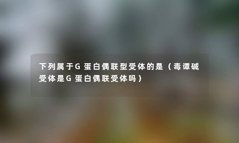 下列属于G蛋白偶联型受体的是（毒谭碱受体是G蛋白偶联受体吗）
