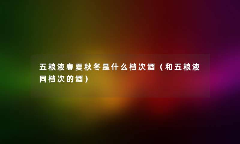 五粮液春夏秋冬是什么档次酒（和五粮液同档次的酒）