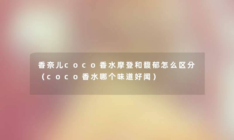 香奈儿coco香水摩登和馥郁怎么区分（coco香水哪个味道好闻）
