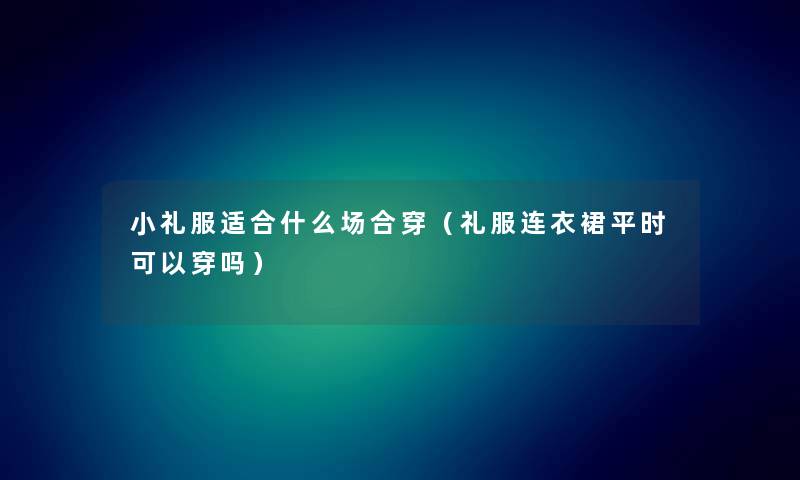 小礼服适合什么场合穿（礼服连衣裙平时可以穿吗）