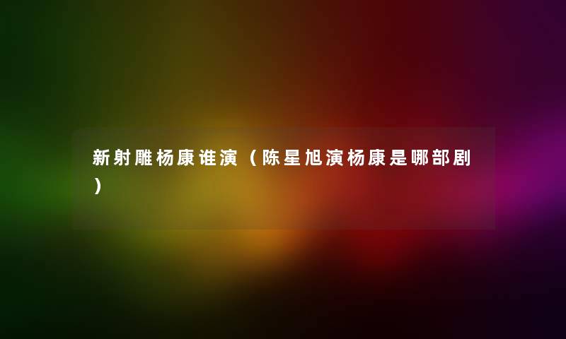 新射雕杨康谁演（陈星旭演杨康是哪部剧）
