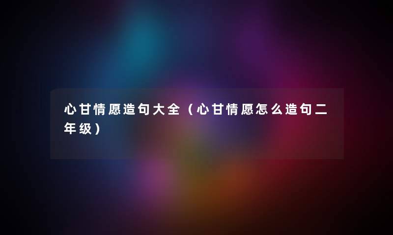 心甘情愿造句大全（心甘情愿怎么造句二年级）