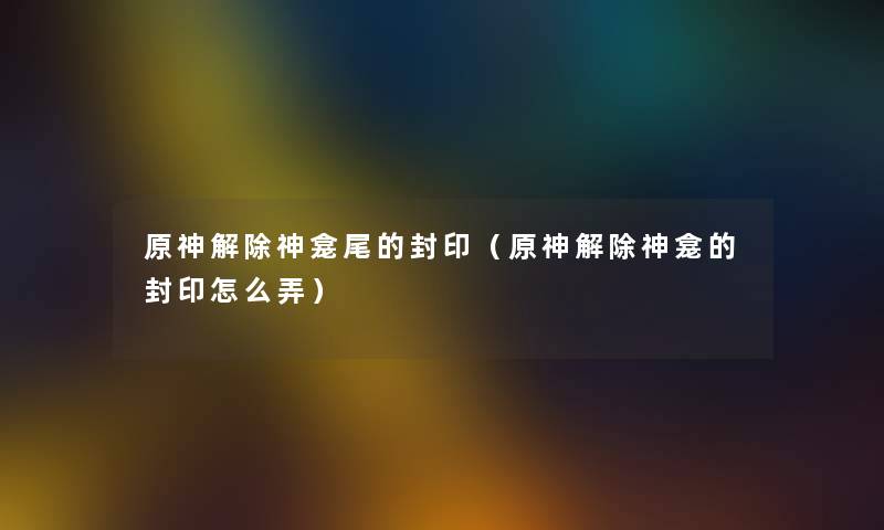 原神解除神龛尾的封印（原神解除神龛的封印怎么弄）