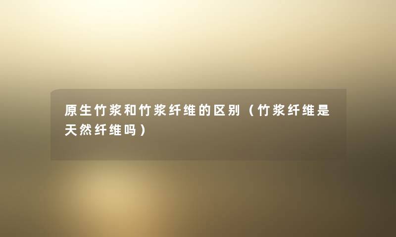 原生竹浆和竹浆纤维的区别（竹浆纤维是天然纤维吗）