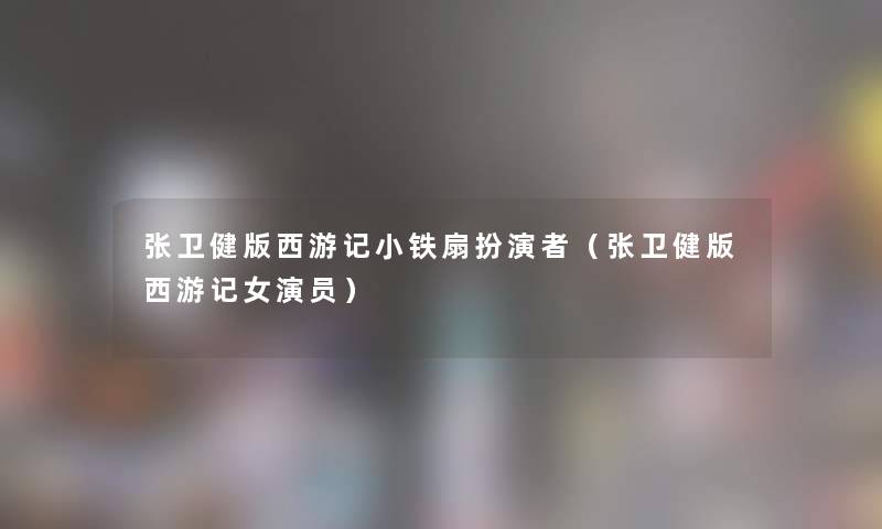 张卫健版西游记小铁扇扮演者（张卫健版西游记女演员）