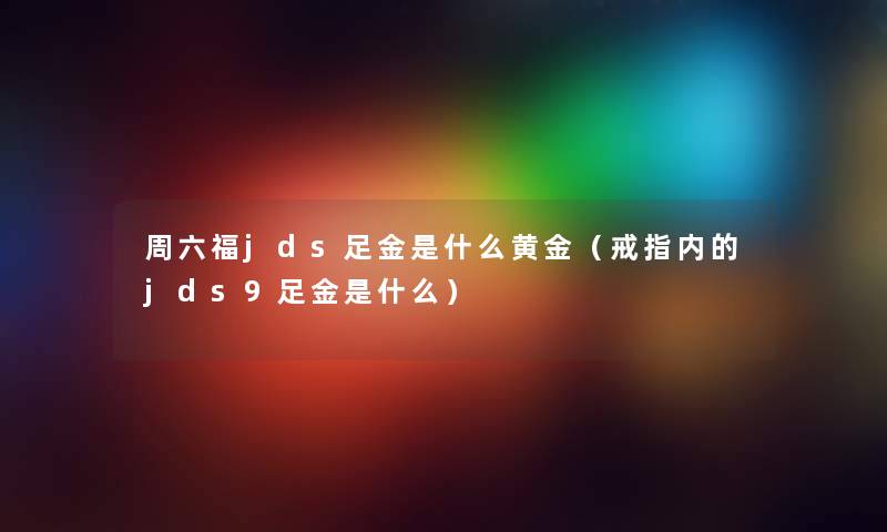 周六福jds足金是什么黄金（戒指内的jds9足金是什么）