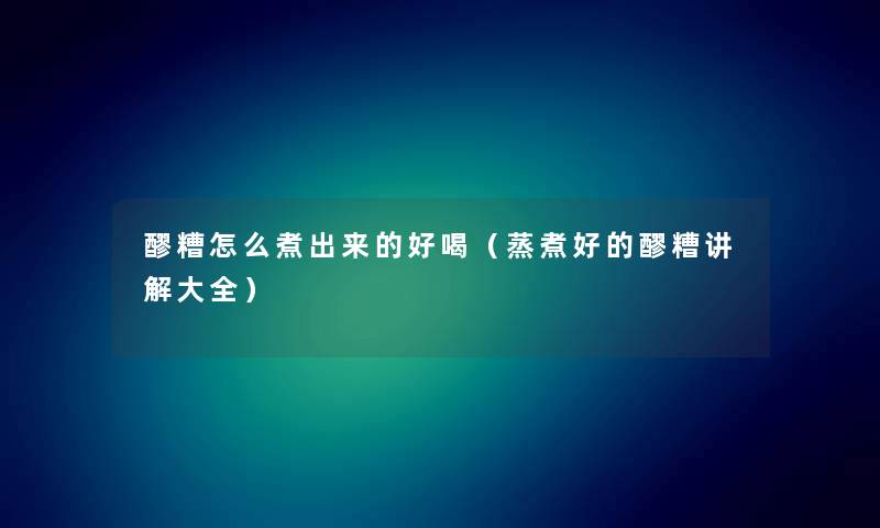 醪糟怎么煮出来的好喝（蒸煮好的醪糟讲解大全）