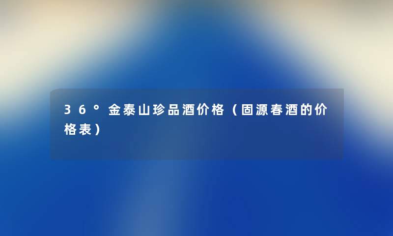36°金泰山珍品酒价格（固源春酒的价格表）