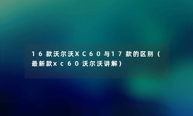 16款沃尔沃XC60与17款的区别（新款xc60沃尔沃讲解）