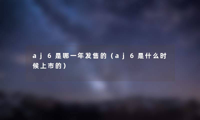 aj6是哪一年发售的（aj6是什么时候上市的）