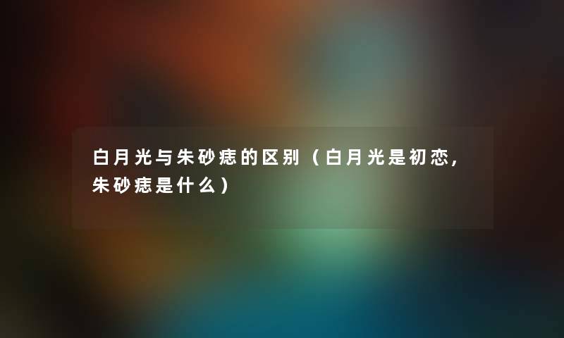 白月光与朱砂痣的区别（白月光是初恋,朱砂痣是什么）