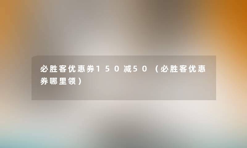 必胜客优惠券150减50（必胜客优惠券哪里领）